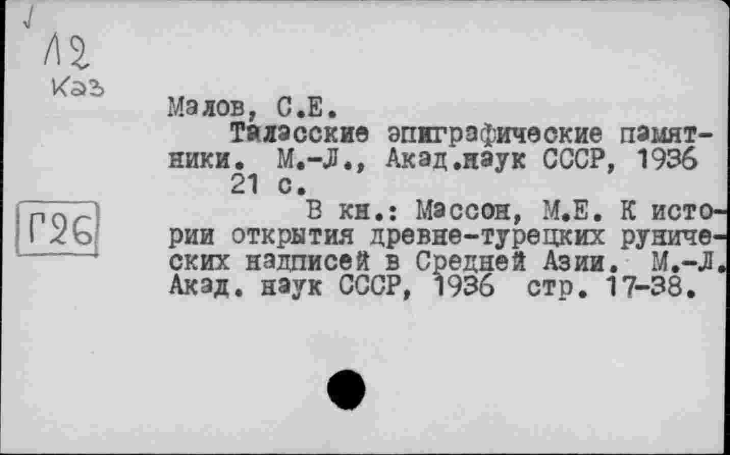 ﻿J
Лі
Г2Є
Малов, С.Е.
Таласские эпиграфические памятники. М.-JJ., Акад .наук СССР, 1936 21 с.
В кн.: Массон, М.Е. К истории открытия древне-турецких рунических надписей в Средней Азии. М.-Л Акад, наук СССР, 1936 сто. 17-38.